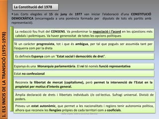 1.ELSINICISDELATRANSICIÓ(1975-1978)
La Constitució del 1978
 Les Corts elegides el 15 de juny de 1977 van iniciar l’elaboració d’una CONSTITUCIÓ
DEMOCRÀTICA (encarregada a una ponència formada per diputats de tots els partits amb
representació).
La redacció fou fruit del CONSENS. Va predominar la negociació i l’acord en les qüestions més
cabdals i polèmiques. Va haver generositat de totes les opcions polítiques
Es defineix Espanya com un “Estat social i democràtic de dret”.
Té un caràcter progressista, tot i que és ambigua, per tal que pogués ser assumida tant per
l’esquerra com per la dreta
Espanya és una Monarquia parlamentària. El rei té només funció representativa
Estat no confessional
Àmplia declaració de drets i llibertats individuals i/o col·lectius. Sufragi universal. Divisió de
poders.
Reconeix la llibertat de mercat (capitalisme), però permet la intervenció de l’Estat en la
propietat per motius d’interès general.
Preveu un estat autonòmic, que permet a les nacionalitats i regions tenir autonomia política,
alhora que reconeix les llengües pròpies de cada territori com a cooficials.
Júlia López Valera (Institut Banús)
 