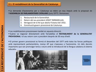 2.LARECUPERACIÓDEL’AUTONOMIA
2.1. El restabliment de la Generalitat de Catalunya
 La demanda d’autonomia per a Catalunya va rebre un nou impuls amb la proposat de
l’ASSEMBLEA DE PARLAMENTARIS CATALANS (juny 1977). Demanava:
 Les mobilitzacions pressionaven també en aquesta direcció.
 Suárez va negociar directament amb Tarradellas el RESTABLIMENT de la GENERALITAT
PROVISIONAL i el seu retorn com a president després de 30 anys d’exili.
 El primer govern provisional es formà el desembre del 1977 amb totes les forces polítiques
amb representació parlamentària, menys AP que s’oposava a l’autonomia. Un dels decrets
importants que van promulgar tenia a veure amb la introducció de la llengua catalana al sistema
educatiu.
1. Restauració de la Generalitat.
2. Retorn del seu president JOSEP TARRADELLAS.
3. Derogació de la llei que abolia l’Estatut del 1932.
4. Constitució govern provisional de Catalunya.
Júlia López Valera (Institut Banús)
 