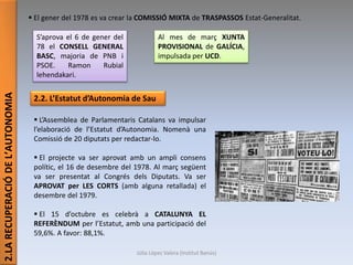 2.LARECUPERACIÓDEL’AUTONOMIA
 El gener del 1978 es va crear la COMISSIÓ MIXTA de TRASPASSOS Estat-Generalitat.
S’aprova el 6 de gener del
78 el CONSELL GENERAL
BASC, majoria de PNB i
PSOE. Ramon Rubial
lehendakari.
Al mes de març XUNTA
PROVISIONAL de GALÍCIA,
impulsada per UCD.
2.2. L’Estatut d’Autonomia de Sau
 L’Assemblea de Parlamentaris Catalans va impulsar
l’elaboració de l’Estatut d’Autonomia. Nomenà una
Comissió de 20 diputats per redactar-lo.
 El projecte va ser aprovat amb un ampli consens
polític, el 16 de desembre del 1978. Al març següent
va ser presentat al Congrés dels Diputats. Va ser
APROVAT per LES CORTS (amb alguna retallada) el
desembre del 1979.
 El 15 d’octubre es celebrà a CATALUNYA EL
REFERÈNDUM per l’Estatut, amb una participació del
59,6%. A favor: 88,1%.
Júlia López Valera (Institut Banús)
 