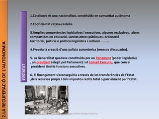 2.LARECUPERACIÓDEL’AUTONOMIA
1.Catalunya és una nacionalitat, constituïda en comunitat autònoma
2.Cooficialitat català-castellà.
3.Àmplies competències legislatives i executives, algunes exclusives, altres
compartides en educació, sanitat,obres públiques, ordenació
territorial, justícia o política lingüística i cultural..........
4.Preveia la creació d’una policia autonòmica (mossos d’esquadra).
5. La Generalitat quedava constituïda per un Parlament (poder legislatiu)
, un president (elegit pel Parlament) i el Consell Executiu, que com el
president tindria funcions executives.
6. El finançament s’aconseguiria a través de les transferències de l’Estat
,dels recursos propis i dels impostos cedits total o parcialment per l’Estat.
L’ESTATUT
Júlia López Valera (Institut Banús)
 