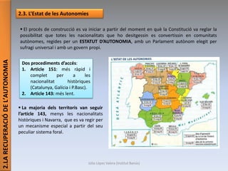 2.LARECUPERACIÓDEL’AUTONOMIA
2.3. L’Estat de les Autonomies
 El procés de construcció es va iniciar a partir del moment en què la Constitució va reglar la
possibilitat que totes les nacionalitats que ho desitgessin es convertissin en comunitats
autònomes, regides per un ESTATUT D’AUTONOMIA, amb un Parlament autònom elegit per
sufragi universal i amb un govern propi.
Dos procediments d’accés:
1. Article 151: més ràpid i
complet per a les
nacionalitat històriques
(Catalunya, Galícia i P.Basc).
2. Article 143: més lent.
 La majoria dels territoris van seguir
l’article 143, menys les nacionalitats
històriques i Navarra, que es va regir per
un mecanisme especial a partir del seu
peculiar sistema foral.
Júlia López Valera (Institut Banús)
 