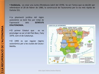 2.LARECUPERACIÓDEL’AUTONOMIA
 Andalusia, va crear una Junta d’Andalucia (abril del 1978). Va ser l’única que va decidir per
referèndum el 28 de febrer de 1980, la construcció de l’autonomia per la via més ràpida de
l’article 151.
 La plasmació jurídica del règim
autonòmic va tenir lloc per mitjà de
l'aprovació dels ESTATUTS
D’AUTONOMIA.
 El primer Estatut que es va
promulgar va ser el del País Basc, l’any
1979, com el de Catalunya.
 El 1995 es van regular règims
autonòmics per a les ciutats de Ceuta i
Melilla.
Júlia López Valera (Institut Banús)
 