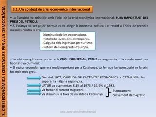 Júlia López Valera (Institut Banús)
3.CRISIECONÒMICAIOBSTACLESPERALADEMOCRÀCIA
3.1. Un context de crisi econòmica internacional
 La Transició va coincidir amb l’inici de la crisi econòmica internacional. PUJA IMPORTANT DEL
PREU DEL PETROLI.
 A Espanya va ser pitjor perquè es va afegir la incertesa política i el retard a l’hora de prendre
mesures contra la crisi.
 La crisi energètica va portar a la CRISI INDUSTRIAL, l’ATUR va augmentar, i la renda anual per
habitant va disminuir.
 El sector secundari que era molt important per a Catalunya, va fer que la repercussió de la crisi
fos molt més greu.
-Disminució de les exportacions.
- Retallada inversions estrangeres.
- Caiguda dels ingressos per turisme.
- Retorn dels emigrants d’Europa.
Des del 1977, CAIGUDA DE L’ACTIVITAT ECONÒMICA a CATALUNYA. Va
superar la mitjana espanyola.
L’ATUR va augmentar: 8,1% al 1973 / 19, 9% al 1982.
Va frenar el corrent migratori.
Va disminuir la taxa de natalitat a Catalunya
Estancament
creixement demogràfic
 