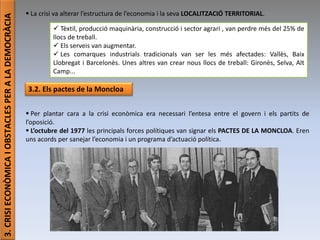 Júlia López Valera (Institut Banús)
3.CRISIECONÒMICAIOBSTACLESPERALADEMOCRÀCIA
 La crisi va alterar l’estructura de l’economia i la seva LOCALITZACIÓ TERRITORIAL.
 Tèxtil, producció maquinària, construcció i sector agrari , van perdre més del 25% de
llocs de treball.
 Els serveis van augmentar.
 Les comarques industrials tradicionals van ser les més afectades: Vallès, Baix
Llobregat i Barcelonès. Unes altres van crear nous llocs de treball: Gironès, Selva, Alt
Camp...
3.2. Els pactes de la Moncloa
 Per plantar cara a la crisi econòmica era necessari l’entesa entre el govern i els partits de
l’oposició.
 L’octubre del 1977 les principals forces polítiques van signar els PACTES DE LA MONCLOA. Eren
uns acords per sanejar l’economia i un programa d’actuació política.
 