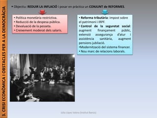 Júlia López Valera (Institut Banús)
3.CRISIECONÒMICAIOBSTACLESPERALADEMOCRÀCIA
 Objectiu: REDUIR LA INFLACIÓ i posar en pràctica un CONJUNT de REFORMES.
• Política monetària restrictiva.
• Reducció de la despesa pública.
• Devaluació de la pesseta.
• Creixement moderat dels salaris.
• Reforma tributària: impost sobre
el patrimoni i IRPF.
• Control de la seguretat social:
augment finançament públic,
extensió assegurança d’atur i
assistència sanitària, augment
pensions jubilació.
•Modernització del sistema financer.
• Nou marc de relacions laborals.
 