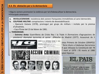 Júlia López Valera (Institut Banús)
3.CRISIECONÒMICAIOBSTACLESPERALADEMOCRÀCIA
3.3. Els obstacles per a la democràcia
 Alguns sectors promovien la violència per tal d’obstaculitzar la democràcia.
 Principals amenaces:
a. INVOLUCIONISME: resistència dels sectors franquistes immobilistes al canvi democràtic.
b. COLPISME MILITAR: conspiracions i intents de desestabilització.
- Operació Galaxia (1978), promogut per grups de militars i incitats per la premsa
d’ultradreta.
- Cop d’Estat del 23 de febrer de 1981.
c. TERRORISME:
- Extrema dreta: Guerrilleros de Cristo Rey i la Triple A (formacions d’agrupacions de
pistolers)/ Atemptat terrorista al carrer d’Atocha de Madrid (1977). Assassinat de 5
advocats laboralistes vinculats al PCE i CCOO.
- Extrema esquerra: Grupos Revolucionarios Antifascistas Primero de Octubre (GRAPO)/
Frente Revolucionario Antifascista i Patriótico (FRAP)/ Terra Lliure a Catalunya (terrorisme
independentista fins al 95)/Activitat terrorista de l’ETA que refusava la Constitució del 78
perquè no reconeixia el dret d’autodeterminació. 77 mort al 1979 i 95 morts al 1980
(preferentment militars i forces de l’ordre públic). Atemptat Hipercor
 