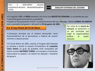 Júlia López Valera (Institut Banús)
4.LACONSOLIDACIÓDEMOCRÀTICA(1978-1982)
Crisi a UCD+Difícil situació
econòmica+Accions desestabilitzadores
d’ETA.
DEBILITAT EXTREMA DEL GOVERN
 El maig del 1980, el PSOE presentà a les Corts una MOCIÓ DE CENSURA. La va perdre per poc.
 L’activitat governamental es va paralitzar.
 Davant el fraccionament d’UCD i el qüestionament del seu lideratge, Adolfo SUÁREZ VA DIMITIR
com a president del govern i del partit el 29 de gener de 1981.
Per mitjà de la moció de
censura un parlament o
un ple municipal pot
exigir la responsabilitat
política al poder
executiu.
4.2. El cop d’Estat del 23 de febrer
 L’amenaça principal per al sistema democràtic venia
fonamentalment de la pervivència a l’exèrcit de sectors
contraris a aquest procés.
 El 23 de febrer de 1981, mentre al Congrés dels Diputats
es portava a terme la votació d’investidura de Leopoldo
Calvo Sotelo un grup de guàrdies civils comandats pel
tinent coronel ANTONIO TEJERO, va irrompre a l’hemicicle;
interrompre la votació i va retenir els diputats i membres
del govern.
 