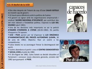 Júlia López Valera (Institut Banús)
4.LACONSOLIDACIÓDEMOCRÀTICA(1978-1982)
4.3. El declivi de la UCD
 Dos dies després de l’intent de cop d’Estat CALVO SOTELO
és investit cap de govern.
 Hi haurà poca diferència amb la política de Suárez.
 El govern va signar amb les organitzacions empresarials i
sindical l’ACORD NACIONAL D’OCUPACIÓ per contribuir des
del món laboral a l’estabilitat política. S’aprovà la LLEI DEL
DIVORCI (abril 1981).
 Una de les decisions més importants va ser la petició
D'INGRÉS D’ESPANYA A L’OTAN (30-05-1982). Els partits
d’esquerra s’hi oposen.
 UCD i PSOE pacten per tal d’aprovar la LLEI ORGÀNICA
D’HARMONITZACIÓ DEL PROCÉS AUTONÒMIC (LOHPA, 30
de juny de 1982). Objectiu: fixar un sostre a les
competències.
 Calvo Sotelo no va aconseguir frenar la desintegració del
partit.
 Suárez abandona el partit i crea el CENTRO DEMOCRÀTICO
Y SOCIAL (CDS) al juliol de 1982.
 El 28 d’agost de 1982, Calvo Sotelo va decidir dissoldre el
Parlament i convocar noves eleccions generals, octubre del
1982 que guanyarà el PSOE.
 