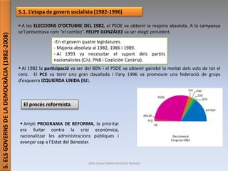 Júlia López Valera (Institut Banús)
5.ELSGOVERNSDELADEMOCRÀCIA(1982-2008)
5.1. L’etapa de govern socialista (1982-1996)
 A les ELECCIONS D’OCTUBRE DEL 1982, el PSOE va obtenir la majoria absoluta. A la campanya
se’l presentava com “el cambio”. FELIPE GONZÁLEZ va ser elegit president.
 Al 1982 la participació va ser del 80% i el PSOE va obtenir gairebé la meitat dels vots de tot el
cens. El PCE va tenir una gran davallada i l’any 1996 va promoure una federació de grups
d’esquerra IZQUIERDA UNIDA (IU).
-En el govern quatre legislatures.
- Majoria absoluta al 1982, 1986 i 1989.
- Al 1993 va necessitar el suport dels partits
nacionalistes (CiU, PNB i Coalición Canària).
El procés reformista
 Ampli PROGRAMA DE REFORMA, la prioritat
era lluitar contra la crisi econòmica,
racionalitzar les administracions públiques i
avançar cap a l’Estat del Benestar.
 
