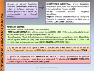 Júlia López Valera (Institut Banús)
5.ELSGOVERNSDELADEMOCRÀCIA(1982-2008)
Mesures per garantir l’estabilitat
financera (reconversió industrial),
reduir la inflació, estimular la
inversió privada i dur a terme una
reestructuració de l’aparell
productiu.
RECONVERSIÓ INDUSTRIAL= procés d’adaptació
dels sectors productius a les exigències del mercat
internacional i de l' ingrés a la CEE.
Positiu: sanejament financer i adaptació
tecnològica.
Negatiu: Reducció capacitat industrial i ocupació.
Tancament empreses i augment de l’atur que va
portar a CONFLICTES LABORALS.
REFORMES SOCIALS:
-Despenalització de certs supòsits de l’avortament.
- REFORMA EDUCATIVA: Llei reforma Universitària (1983); LODE (1985): educació gratuïta fins els
14 anys; LOGSE (1990): obligatòria i gratuïta fins als 16.
- Consolidació de l’Estat de les Autonomies. Distribució poders i competències entre CCAA i Estat
central, algunes dificultats. L’any 1983, es declaren inconstitucionals 14 articles de la LOHPA. Amb
els vàlids es va fer i aprovar una nova LLEI DEL PROCÉS AUTONÒMIC (LPA).
El 12 de juny de 1985 es va signar el TRACTAT D’ADHESIÓ a la CEE amb el consens de tots els
partits. S’incorpora l’1 de gener del 1986. Referèndum per ratificar l' ingrés d'Espanya a l’OTAN.
El govern va emprendre una REFORMA DE L’EXÈRCIT: reduir gradualment la plantilla,
modernitzar les estructures i subordinar-lo al poder civil. Per abordar el PROBLEMA TERRORISTA
D’ETA es va signar el PACTE D’AJURIA ENEA (1988).
 