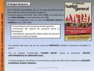 Júlia López Valera (Institut Banús)
5.ELSGOVERNSDELADEMOCRÀCIA(1982-2008)
El desgast del govern
 Les reformes econòmiques van ser la causa del deteriorament
de les relacions entre els sindicats i el govern.
 La forta oposició de CCOO més l’UGT (1988), van donar lloc a
una VAGA GENERAL el 14 de desembre del 1988.
 El govern va respondre amb una sèrie de MESURES SOCIALS I
LABORALS entre 1990-1995:
-Universalització de l’assistència sanitària gratuïta.
- Enfortiment del sistema de protecció contra la
desocupació.
- Consolidació i garantia del sistema públic de pensions
mitjançant el Pacte de Toledo.
 La situació més greu van ser els casos de CORRUPCIÓ atribuïts a persones vinculades al
govern.
 Es va conèixer l’anomenada “GUERRA BRUTA” contra el terrorisme: GRUPOS
ANTITERRORISTAS DE LIBERACIÓN (GAL).
 L’erosió del govern socialista es va incrementar a partir del 1992 amb l’arribada de la RECESSIÓ
ECONÒMICA D’ABAST MUNDIAL.
 