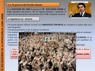Júlia López Valera (Institut Banús)
5.ELSGOVERNSDELADEMOCRÀCIA(1982-2008)
5.2. Els governs del Partido Popular
 Les ELECCIONS DEL 1996 les guanya el PP. JOSÉ MARÍA AZNAR és
elegit president del govern. No té majoria absoluta i necessita el
suport de les formacions nacionalistes (CiU, PNB i Coalición Canaria).
La legislatura en minoria
 El primer govern d’Aznar va tenir una ORIENTACIÓ CENTRISTA per mantenir el suport dels seus
socis de govern.
 La tasca prioritària va ser la política econòmica.
 Va mantenir una POLÍTICA SOCIAL que assegurés l’Estat del benestar: diàleg amb els sindicats i
empresaris.
 L’èxit econòmic més important va ser assolir les condicions que exigia la UNIÓ EUROPEA. Es va
portar a terme la privatització d’empreses públiques per recaptar els ingressos per equilibrar els
pressupostos de l’Estat.
 Deteriorament de les relacions entre el govern i el PNB: polarització política al PAÍS BASC.
-L’any 1997: massives mobilitzacions de protesta contra l’assassinat del regidor M. A. Blanco
a mans d’ETA.
- PNB trenca la coalició de govern amb els socialiste i impulsa el PACTE DE LIZARRA (1998).
Incorporava l’esquerra abertzale. No acords amb els partits no nacionalistes.
 