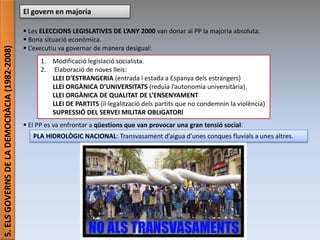 Júlia López Valera (Institut Banús)
5.ELSGOVERNSDELADEMOCRÀCIA(1982-2008) El govern en majoria
 Les ELECCIONS LEGISLATIVES DE L’ANY 2000 van donar al PP la majoria absoluta.
 Bona situació econòmica.
 L’executiu va governar de manera desigual:
 El PP es va enfrontar a qüestions que van provocar una gran tensió social:
1. Modificació legislació socialista.
2. Elaboració de noves lleis:
LLEI D’ESTRANGERIA (entrada i estada a Espanya dels estrangers)
LLEI ORGÀNICA D’UNIVERSITATS (reduïa l’autonomia universitària).
LLEI ORGÀNICA DE QUALITAT DE L’ENSENYAMENT
LLEI DE PARTITS (il·legalització dels partits que no condemnin la violència)
SUPRESSIÓ DEL SERVEI MILITAR OBLIGATORI
PLA HIDROLÒGIC NACIONAL: Transvasament d’aigua d’unes conques fluvials a unes altres.
 