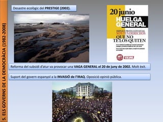 Júlia López Valera (Institut Banús)
5.ELSGOVERNSDELADEMOCRÀCIA(1982-2008)
Desastre ecològic del PRESTIGE (2002).
Reforma del subsidi d’atur va provocar una VAGA GENERAL el 20 de juny de 2002. Molt èxit.
Suport del govern espanyol a la INVASIÓ de l’IRAQ. Oposició opinió pública.
 