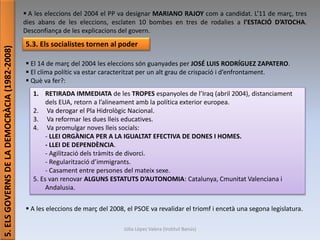 Júlia López Valera (Institut Banús)
5.ELSGOVERNSDELADEMOCRÀCIA(1982-2008)
 A les eleccions del 2004 el PP va designar MARIANO RAJOY com a candidat. L’11 de març, tres
dies abans de les eleccions, esclaten 10 bombes en tres de rodalies a l’ESTACIÓ D’ATOCHA.
Desconfiança de les explicacions del govern.
5.3. Els socialistes tornen al poder
 El 14 de març del 2004 les eleccions són guanyades per JOSÉ LUIS RODRÍGUEZ ZAPATERO.
 El clima polític va estar caracteritzat per un alt grau de crispació i d’enfrontament.
 Què va fer?:
 A les eleccions de març del 2008, el PSOE va revalidar el triomf i encetà una segona legislatura.
1. RETIRADA IMMEDIATA de les TROPES espanyoles de l’Iraq (abril 2004), distanciament
dels EUA, retorn a l’alineament amb la política exterior europea.
2. Va derogar el Pla Hidrològic Nacional.
3. Va reformar les dues lleis educatives.
4. Va promulgar noves lleis socials:
- LLEI ORGÀNICA PER A LA IGUALTAT EFECTIVA DE DONES I HOMES.
- LLEI DE DEPENDÈNCIA.
- Agilització dels tràmits de divorci.
- Regularització d’immigrants.
- Casament entre persones del mateix sexe.
5. Es van renovar ALGUNS ESTATUTS D’AUTONOMIA: Catalunya, Cmunitat Valenciana i
Andalusia.
 