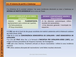 Júlia López Valera (Institut Banús)
6.LACATALUNYAAUTÒNOMA
6.1. El sistema de partits a Catalunya
 La dinàmica de la societat catalana i les seves tendències electorals va crear a Catalunya un
SISTEMA DE PARTITS DIFERENCIAT de la resta de l’Estat:
 El PSC neix de la fusió de dos grups socialistes de tradició catalanista amb la federació catalana
del PSOE (finals 1970).
 CiU de la unió de CONVERGÈNCIA DEMOCRÀTICA DE CATALUNYA I UNIÓ DEMOCRÀTICA DE
CATALUNYA.
 La crisi del PSUC dóna lloc a la formació d’INICIATIVA PER CATALUNYA-VERDS (1987), que
integra col·lectiu procedents de l’esquerra marxista i de l’ecologisme.
 ERC patí crisis internes. Finalment articulà un discurs nacionalista i millorà la seva incidència
electoral.
 PP, dreta catalana allunyada del nacionalisme i amb febles resultats electorals.
DIFERENT CORRELACIÓ DE LES FORCES
POLÍTIQUES
-Sistema més PLURIPARTIDISTA
(parlamentaris com a mínim de 5 partits).
- CiU forta presència.
- PP força minoritària.
DIFERENT COMPORTAMENT SEGONS E
TIPUS D’ELECCIÓ
-A les eleccions autonòmiques millors
resultats els nacionalistes.
- A les eleccions generals i municipals les
esquerres.
 