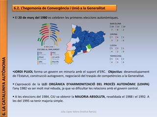 Júlia López Valera (Institut Banús)
6.LACATALUNYAAUTÒNOMA
6.2. L’hegemonia de Convergència i Unió a la Generalitat
 El 20 de març del 1980 es celebren les primeres eleccions autonòmiques.
JORDI PUJOL forma un govern en minoria amb el suport d’ERC. Objectius: desenvolupament
de l’Estatut, construcció autogovern, negociació del traspàs de competències a la Generalitat.
 L’aprovació de la LLEI ORGÀNICA D’HARMONITZACIÓ DEL PROCÉS AUTONÒMIC (LOHPA)
l’any 1982 va ser molt mal rebuda, ja que va dificultar les relacions amb el govern central.
 A les eleccions del 1984, CiU va obtenir la MAJORIA ABSOLUTA, revalidada el 1988 i el 1992. A
les del 1995 va tenir majoria simple.
 