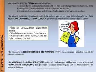 Júlia López Valera (Institut Banús)
6.LACATALUNYAAUTÒNOMA  La tasca del GOVERN CATALÀ va estar dirigida a:
1. consolidar les institucions pròpies amb les lleis sobre l’organització del govern, de la
funció pública, de la policia autonòmica (Mossos d’Esquadra)...
2. impulsar el desenvolupament de matèries bàsiques: ensenyament, sanitat...
 La qüestió lingüística i la catalanització de la societat van ser un espai d’atenció preferent. Calia
RECUPERAR UNA LLENGUA i UNA CULTURA, però també preservar una cohesió social. Com?
 Es va aprova la LLEI D’ORDENACIÓ DEL TERRITORI (1987): 41 comarques i possible creació de
consells comarcals.
 La MILLORA de les INFRAESTRUCTURES materials i dels serveis públics, van portar al tema del
FINANÇAMENT AUTONÒMIC. Les principals entrades econòmiques són les transferències de
recursos de l’Estat.
 LLEI DE NORMALITACIÓ LINGÜÍSTICA
(1983).
 Català llengua vehicular a l’ensenyament.
 Creació de tres canals TV: TV3, Canal 33 i
3/24 i emissores de ràdio.
 