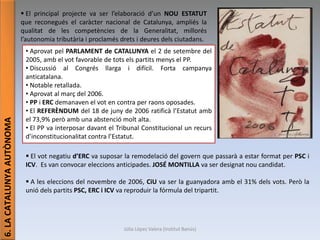 Júlia López Valera (Institut Banús)
6.LACATALUNYAAUTÒNOMA
 El principal projecte va ser l’elaboració d’un NOU ESTATUT
que reconegués el caràcter nacional de Catalunya, ampliés la
qualitat de les competències de la Generalitat, millorés
l’autonomia tributària i proclamés drets i deures dels ciutadans.
• Aprovat pel PARLAMENT de CATALUNYA el 2 de setembre del
2005, amb el vot favorable de tots els partits menys el PP.
• Discussió al Congrés llarga i difícil. Forta campanya
anticatalana.
• Notable retallada.
• Aprovat al març del 2006.
• PP i ERC demanaven el vot en contra per raons oposades.
• El REFERÈNDUM del 18 de juny de 2006 ratificà l’Estatut amb
el 73,9% però amb una abstenció molt alta.
• El PP va interposar davant el Tribunal Constitucional un recurs
d’inconstitucionalitat contra l’Estatut.
 El vot negatiu d’ERC va suposar la remodelació del govern que passarà a estar format per PSC i
ICV. Es van convocar eleccions anticipades. JOSÉ MONTILLA va ser designat nou candidat.
 A les eleccions del novembre de 2006, CiU va ser la guanyadora amb el 31% dels vots. Però la
unió dels partits PSC, ERC i ICV va reproduir la fórmula del tripartit.
 