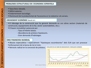 Júlia López Valera (Institut Banús)
7.DESENVOLUPAMENTECONÒMICICANVISSOCIALS
PROBLEMES ESTRUCTURALS DE L’ECONOMIA ESPANYOLA
 Taxa d’atur elevada.
 Dèficit exterior.
 Endarreriment tecnològic.
 Disminució de la productivitat de l’economia en la indústria i els serveis.
 El lideratge de la construcció que ha generat demanda en uns altres sectors (materials de
construcció, equipaments de la llar, sector automobilístic, etc.).
 El boom immobiliari potenciat per:
- Tipus d’interès baixos.
- Abundància de préstecs hipotecaris.
- Gran demanda d’habitatges.
 Abusos especulatius i especialment “hipoteques escombraries” dels EUA que van provocar
l’enfonsament de la borsa de tot el món.
 Retrocés radical en la concessió de préstecs.
CREIXEMENT ECONÒMIC basat en:
CRISI FINANCERA MUNDIAL
 