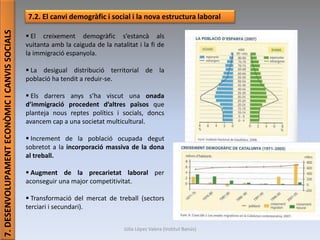 Júlia López Valera (Institut Banús)
7.DESENVOLUPAMENTECONÒMICICANVISSOCIALS
7.2. El canvi demogràfic i social i la nova estructura laboral
 El creixement demogràfic s’estancà als
vuitanta amb la caiguda de la natalitat i la fi de
la immigració espanyola.
 La desigual distribució territorial de la
població ha tendit a reduir-se.
 Els darrers anys s’ha viscut una onada
d’immigració procedent d’altres països que
planteja nous reptes polítics i socials, doncs
avancem cap a una societat multicultural.
 Increment de la població ocupada degut
sobretot a la incorporació massiva de la dona
al treball.
 Augment de la precarietat laboral per
aconseguir una major competitivitat.
 Transformació del mercat de treball (sectors
terciari i secundari).
 
