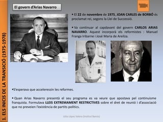 1.ELSINICISDELATRANSICIÓ(1975-1978)
El govern d’Arias Navarro
 El 22 de novembre de 1975, JOAN CARLES de BORBÓ és
proclamat rei, segons la Llei de Successió.
 Va continuar al capdavant del govern CARLOS ARIAS
NAVARRO. Aquest incorporà els reformistes : Manuel
Franga Iribarne i José Maria de Areilza.
S’esperava que acceleressin les reformes.
 Quan Arias Navarro presentà el seu programa es va veure que apostava pel continuisme
franquista. Formulava LLEIS EXTREMAMENT RESTRICTIVES sobre el dret de reunió i d’associació
que no preveien l’existència de partits polítics.
Júlia López Valera (Institut Banús)
 