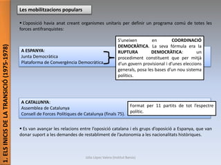 1.ELSINICISDELATRANSICIÓ(1975-1978)
Les mobilitzacions populars
 L’oposició havia anat creant organismes unitaris per definir un programa comú de totes les
forces antifranquistes:
 Es van avançar les relacions entre l’oposició catalana i els grups d’oposició a Espanya, que van
donar suport a les demandes de restabliment de l’autonomia a les nacionalitats històriques.
A ESPANYA:
Junta Democràtica
Plataforma de Convergència Democràtica
S’uneixen en COORDINACIÓ
DEMOCRÀTICA. La seva fórmula era la
RUPTURA DEMOCRÀTICA: un
procediment constituent que per mitjà
d’un govern provisional i d’unes eleccions
generals, posa les bases d’un nou sistema
polítics.
A CATALUNYA:
Assemblea de Catalunya
Consell de Forces Polítiques de Catalunya (finals 75).
Format per 11 partits de tot l’espectre
polític.
Júlia López Valera (Institut Banús)
 