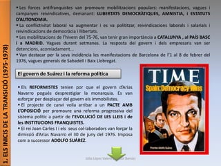 1.ELSINICISDELATRANSICIÓ(1975-1978)  Les forces antifranquistes van promoure mobilitzacions populars: manifestacions, vagues i
campanyes reivindicatives, demanant: LLIBERTATS DEMOCRÀTIQUES, AMNISTIA, i ESTATUTS
D’AUTONOMIA.
 La conflictivitat laboral va augmentar i es va polititzar, reivindicacions laborals i salarials i
reivindicacions de democràcia i llibertats.
 Les mobilitzacions de l’hivern del 75-76, van tenir gran importància a CATALUNYA , al PAÍS BASC
i a MADRID. Vagues durant setmanes. La resposta del govern i dels empresaris van ser
detencions, acomiadament...
 Van destacar per la seva incidència les manifestacions de Barcelona de l’1 al 8 de febrer del
1976, vagues generals de Sabadell i Baix Llobregat.
El govern de Suárez i la reforma política
 Els REFORMISTES tenien por que el govern d’Arias
Navarro pogués desprestigiar la monarquia. Es van
esforçar per desplaçar del govern els immobilistes.
 El projecte de canvi volia arribar a un PACTE AMB
L’OPOSICIÓ per promoure una reforma progressiva del
sistema polític a partir de l’EVOLUCIÓ DE LES LLEIS i de
les INSTITUCIONS FRANQUISTES.
 El rei Joan Carles I i els seus col·laboradors van forçar la
dimissió d’Arias Navarro el 30 de juny del 1976. Imposa
com a successor ADOLFO SUÁREZ.
Júlia López Valera (Institut Banús)
 