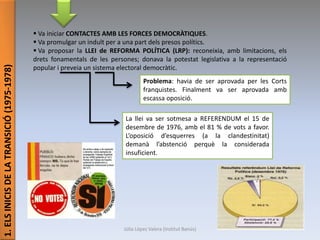 1.ELSINICISDELATRANSICIÓ(1975-1978)
 Va iniciar CONTACTES AMB LES FORCES DEMOCRÀTIQUES.
 Va promulgar un indult per a una part dels presos polítics.
 Va proposar la LLEI de REFORMA POLÍTICA (LRP): reconeixia, amb limitacions, els
drets fonamentals de les persones; donava la potestat legislativa a la representació
popular i preveia un sistema electoral democràtic.
Problema: havia de ser aprovada per les Corts
franquistes. Finalment va ser aprovada amb
escassa oposició.
La llei va ser sotmesa a REFERENDUM el 15 de
desembre de 1976, amb el 81 % de vots a favor.
L’oposició d’esquerres (a la clandestinitat)
demanà l’abstenció perquè la considerada
insuficient.
Júlia López Valera (Institut Banús)
 