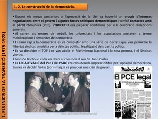 1.ELSINICISDELATRANSICIÓ(1975-1978)
1. 2. La construcció de la democràcia.
 Durant els mesos posteriors a l’aprovació de la Llei va haver-hi un procés d’intenses
negociacions entre el govern i algunes forces polítiques democràtiques i també contactes amb
el partit comunista (PCE). L’OBJECTIU era preparar condicions per a la celebració d’eleccions
generals.
 Al carrer, als centres de treball, les universitats i les associacions portaven a terme
mobilitzacions i demandes de democràcia.
 El camí cap a la democràcia es va completar amb una sèrie de decrets que van permetre la
llibertat sindical, amnistia per a delictes polítics, legalització dels partits polítics.
 Es va dissoldre el TOP i es van abolir el Movimiento Nacional i la seva premsa, i el Sindicat
Vertical.
 Joan de Borbó va cedir els drets successoris al seu fill: Joan Carles.
 La LEGALITZACIÓ del PCE i del PSUC era considerada imprescindible per l’oposició democràtica.
Suárez va decidir fer-ho (abril-maig) i va provocar una crisi de govern.
Júlia López Valera (Institut Banús)
 