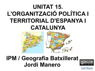 UNITAT 15.
L'ORGANITZACIÓ POLÍTICA I
TERRITORIAL D'ESPANYA I
CATALUNYA
IPM / Geografia Batxillerat
Jordi Manero
 