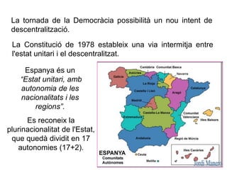 La tornada de la Democràcia possibilità un nou intent de
descentralització.
Es reconeix la
plurinacionalitat de l'Estat,
que quedà dividit en 17
autonomies (17+2).
La Constitució de 1978 estableix una via intermitja entre
l'estat unitari i el descentralitzat.
Espanya és un
“Estat unitari, amb
autonomia de les
nacionalitats i les
regions”.
 