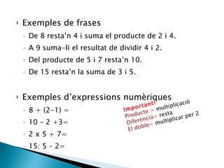 Exemples de frases De 8 resta’n 4 i suma el producte de 2 i 4. A 9 suma-li el resultat de dividir 4 i 2. Del producte de 5 i 7 resta’n 10. De 15 resta’n la suma de 3 i 5. Exemples d’expressions numèriques 8 + (2-1) = 10 – 2 +3= 2 x 5 + 7= 15: 5 – 2=  Important! Producte =  multiplicació Diferència=  resta El doble=  multiplicar per 2 