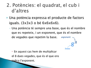 Una potència expressa el producte de factors iguals. (3x3x3 o bé 6x6x6x6). Una potència té sempre una base, que és el nombre que es repeteix, i un exponent, que és el nombre de vegades que repetim la base.  En aquest cas hem de multiplicar  el 8 dues vegades, que és el que ens  indica l’exponent. 
