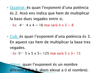 Quadrat:  és quan l’exponent d’una potència és 2. Això ens indica que hem de multiplicar la base dues vegades entre si. Ex:  4 2 =  4 x 4 = 16  mai serà 4 x 2 = 8 Cub:  és quan l’exponent d’una potència és 3. En aquest cas hem de multiplicar la base tres vegades. Ex:  5 3 =  5 x 5 x 5= 125  mai serà 5 x 3= 15 Altres:  quan l’exponent és un nombre diferent a 2 o 3, diem elevat a (i el nombre). Ex: 5 6=  cinc elevat a sis. /  5 4=  cinc elevat a quatre.   