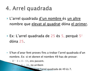 L’arrel quadrada  d’un nombre  és  un altre  nombre que  elevat al quadrat  dóna  el primer . Ex: L’arrel quadrada de  25  és  5,  perquè  5 2   dóna  25 . S’han d’anar fent proves fins a trobar l’arrel quadrada d’un nombre. Ex: si et donen el nombre 49 has de provar:  8 2 =  8 x 8= 64 , ens passem. 6 2=  6 x 6 = 36 , no arribem 7 2=  7 x 7 = 49 . Per tant l’arrel quadrada de 49 és 7.  