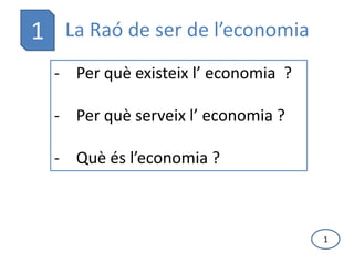 1 La Raó de ser de l’economia
  - Per què existeix l’ economia ?

  - Per què serveix l’ economia ?

  - Què és l’economia ?



                                     1
 