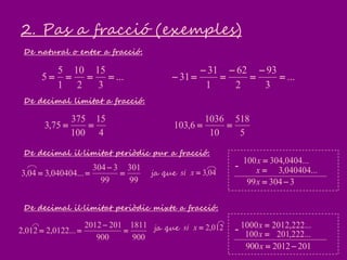 2. Pas a fracció (exemples)
...
3
15
2
10
1
5
5 
De natural o enter a fracció:
...
3
93
2
62
1
31
31 






De decimal limitat a fracció:
De decimal il·limitat periòdic pur a fracció:
De decimal il·limitat periòdic mixte a fracció:
4
15
100
375
75,3 
5
518
10
1036
6,103 
99
301
99
3304
...040404,304,3 


900
1811
900
2012012
...0122,2012,2 


ja que
ja que
...0404,304100 x
...040404,3x
330499 x
-
...222,20121000 x
...222,201100 x
2012012900 x
-012,2xsi
04,3xsi
 