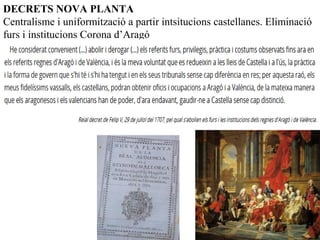 DECRETS NOVA PLANTA
Centralisme i uniformització a partir intsitucions castellanes. Eliminació
furs i institucions Corona d’Aragó
 