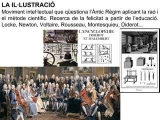 LA IL·LUSTRACIÓ
Moviment intel·lectual que qüestiona l’Àntic Règim aplicant la raó i
el mètode científic. Recerca de la felicitat a partir de l’educació.
Locke, Newton, Voltaire, Rousseau, Montesquieu, Diderot...
 