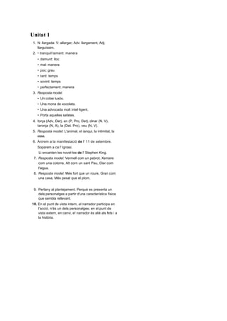 Unitat 1 N: llargada: V: allargar; Adv: llargament; Adj;llarguíssim. • tranquil·lament: manera damunt: lloc mal: manera poc: grau tard: temps sovint: temps perfectament: manera 3.Resposta model. Un cotxe luxós. Una mona de xocolata. Una advocada molt intel·ligent. Porta aquelles safates. força (Adv, Det), en (P, Pro, Det), dinar (N. V),taronja (N, A), la (Det. Pro), veu (N, V). Resposta model: L'animal, el ianqui, la intimitat, laessa. Anirem a la manifestació de l' 11 de setembre.Soparem a ca l' Ignasi. Li encanten les novel·les de l' Stephen King. Resposta model: Vermell com un pebrot. Xerrairecom una cotorra, Alt corn un sant Pau, Clar coml'aigua. Resposta model: Més fort que un roure, Gran comuna casa, Més pesat que el plom. Pertany al plantejament. Perquè es presenta undels personatges a partir d'una característica físicaque sembla rellevant. 10. En el punt de vista intern, el narrador participa en l'acció, n'és un dels personatges; en el punt de vista extern, en canvi, e! narrador és aliè als fets i a la història. Unitat 1 1.Aquestes plantes tropicals d'interior necessiter DetNAdj     Prep    NV molta llum i aigua si les voleu veure ben ufanc Det       N Conj   N   Conj Pro     VV       Adv       Adj 2.• Variables: verbs, noms, adjectius, determinants •Invariables: adverbis, preposicions,      conjuncions. 3.• Manera: feliçment, bé. Lloc: allà, damunt. Temps: avui, aviat. Grau: poc, força. 4.• A la cubana dins de l'arròs a la cubana. Dissabte diumenge, al mateix nivell. De poma dins d'un pastís de poma. Unes pastes i unes catànies, al mateix nivell. L’ avio,  l’ invent, la erra, el hobbit, la infantesa, I’ home, l'illa. l'aigua, la utilitat, la història, l'oliva, l'ungla. • Dissabte anirem a l'hort a collir albergínies. L'home avançava lentament pel camí. Donarem llaminadures als més petits. Passen deu minuts de l'hora prevista. negre com la nit. astut corn una guineu, llefiscós com un llimac, content com un gínjol, dur com una pedra, tossut com una mula. • Terme real: La Mercè / Terme imaginari: ur centella / Nexe: més...que. Terme real: Això /' Terme imaginari: l'aigua ,Nexe: com. Terme real: En Pau / Terme imaginari: la ceNexe: com. 9.Plantejament, antagonista, espai, narrador, tedesenllaç, protagonista. 10. Narrador omniscient, perquè ho sap tot sobrí l'acció i el que pensen els personatges, tant Malgret com ei jutge i els encartats. Unitat 1 N'hi ha d'invariables (per exemple, jo, tu, nosaltresho, hi...) de variables (per exemple, el, que potser la, els, les o, fins i tot, apostrofar- se: /'o '!). • A l'aigua. Als companys. A l'Aitor. Raïm. 3.• Tinc dues llibretes: una per a flauta i una altra per a llenguatge musical. Els metges han intentat reanimar-lo però no hasobreviscut a l'atac de cor. No sé si és millor convidar-los a sopar o fer unberenar més senzill. No vol anar amb el tren sinó que jo l'acompanyiamb el cotxe. 4.• peixos de colors anorac amb caputxa rega! per a vosaltres penso en tu passa d'aquí es dedica a molestar 5.• Per distingir-ho de la normalitat. Perquè la síl·laba hi- inicial es àtona. Sí. Resposta mode!-. l'NBA. l'Stephen Kmg. cals. l'ungla, la ideologia, l' insult, l'economia, la intriga,el iugoslau, la humitat, la efa. • Tenir el cap com un timbal: Estar atabalat, tenir mal de cap. •Córrer com un llamp: Córrer a gran velocitat. « Estar com el gat i el gos: Barallar-se a cada ocasió. •Parlar com un llibre obert: Parlar clarament, demanera entenedora. Resposta lliure. • Narració: Davant l'agència, hi havia un petit grup de gent. En veure'l venir, en Bardés es va separar del grup i se li acostà somrient [...] En Deltell, que afegia un posat de circumstàncies a la seva pena veritable i més aviat s'esforçava a exagerar la tristesa del seu rostre, trobava irritant el somriure d'en Bardés. La gent que somreia sempre perquè sí e! molestava, tant o més que I: que tenia el costum de plorar en va. •Diàleg: -Encara no ens e! deixen treure -diguéen Bardés. -Per què7 Què ha passat? -El metge no vol signar el certificat de defunció. •Descripció: en Bardés era un home baix i robustque somreia sempre, encara que no vingués a   tomb, com aleshores. 10. Resposta lliure. 