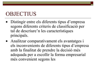 OBJECTIUS  Distingir entre els diferents tipus d’empresa segons diferents criteris de classificació per tal de descriure’n les característiques principals.  Analitzar comparativament els avantatges i els inconvenients de diferents tipus d’empresa amb la finalitat de prendre la decisió més adequada per a escollir la forma empresarial més convenient segons les 