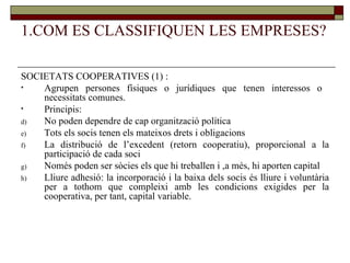 1.COM ES CLASSIFIQUEN LES EMPRESES? SOCIETATS COOPERATIVES (1) : Agrupen persones físiques o jurídiques que tenen interessos o  necessitats comunes.  Principis: No poden dependre de cap organització política Tots els socis tenen els mateixos drets i obligacions La distribució de l’excedent (retorn cooperatiu), proporcional a la participació de cada soci Només poden ser sòcies els que hi treballen i ,a més, hi aporten capital Lliure adhesió: la incorporació i la baixa dels socis és lliure i voluntària per a tothom que compleixi amb les condicions exigides per la cooperativa, per tant, capital variable.  
