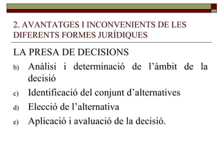 2. AVANTATGES I INCONVENIENTS DE LES DIFERENTS FORMES JURÍDIQUES LA PRESA DE DECISIONS Anàlisi i determinació de l’àmbit de la decisió Identificació del conjunt d’alternatives Elecció de l’alternativa Aplicació i avaluació de la decisió.  
