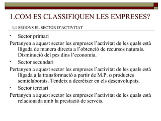 1.COM ES CLASSIFIQUEN LES EMPRESES? Sector primari Pertanyen a aquest sector les empreses l’activitat de les quals està lligada de manera directa a l’obtenció de recursos naturals. Disminució del pes dins l’economia.  Sector secundari Pertanyen a aquest sector les empreses l’activitat de les quals està lligada a la transformació a partir de M.P. o productes semielaborats. Tendeix a decréixer en els desenvolupats. Sector terciari Pertanyen a aquest sector les empreses l’activitat de les quals està relacionada amb la prestació de serveis.  1.1 SEGONS EL SECTOR D’ACTIVITAT 