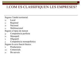 1.COM ES CLASSIFIQUEN LES EMPRESES? Segons l’àmbit territorial: Local Regional Nacional Multinacional Segons el tipus de mercat Competència perfecta Monopoli Oligopoli Competència monopolística Segons la seva funció bàsica: Productores Comercials De serveis 