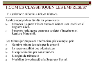 1.COM ES CLASSIFIQUEN LES EMPRESES? Jurídicament podem dividir les persones en: Persones físiques: l’ésser humà en néixer i ser inscrit en el Registre Civil.  Persones jurídiques: quan una societat s’inscriu en el Registre Mercantil. Les formes jurídiques es diferencien, per exemple, per: Nombre mínim de socis per la creació La responsabilitat que adquireixen El capital mínim per constituir-les El règim de tributació Modalitat de cotització a la Seguretat Social.  CLASSIFICACIÓ SEGONS LA FORMA JURÍDICA 
