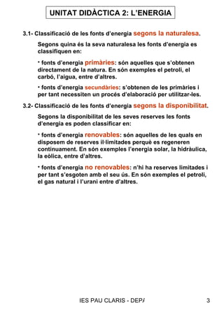 UNITAT DIDÀCTICA 2: L’ENERGIA 3.1- Classificació de les fonts d’energia  segons la naturalesa . Segons quina és la seva naturalesa les fonts d’energia es classifiquen en: fonts d’energia  primàries : són aquelles que s’obtenen directament de la natura. En són exemples el petroli, el carbó, l’aigua, entre d’altres. fonts d’energia  secundàries : s’obtenen de les primàries i per tant necessiten un procés d’elaboració per utilitzar-les. 3.2- Classificació de les fonts d’energia  segons la disponibilitat . Segons la disponibilitat de les seves reserves les fonts d’energia es poden classificar en: fonts d’energia  renovables : són aquelles de les quals en disposem de reserves il·limitades perquè es regeneren continuament. En són exemples l’energia solar, la hidràulica, la eòlica, entre d’altres. fonts d’energia  no renovables : n’hi ha reserves limitades i per tant s’esgoten amb el seu ús. En són exemples el petroli, el gas natural i l’urani entre d’altres. 