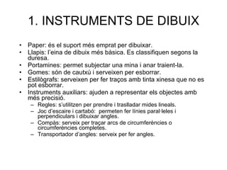 1. INSTRUMENTS DE DIBUIX Paper: és el suport més emprat per dibuixar. Llapis: l’eina de dibuix més bàsica. Es classifiquen segons la duresa. Portamines: permet subjectar una mina i anar traient-la. Gomes: són de cautxú i serveixen per esborrar. Estilògrafs: serveixen per fer traços amb tinta xinesa que no es pot esborrar. Instruments auxiliars: ajuden a representar els objectes amb més precisió. Regles: s’utilitzen per prendre i traslladar mides lineals. Joc d’escaire i cartabó:  permeten fer línies paral·leles i perpendiculars i dibuixar angles. Compàs: serveix per traçar arcs de circumferències o circumferències completes. Transportador d’angles: serveix per fer angles. 