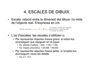 4. ESCALES DE DIBUIX Escala: relació entre la dimensió del dibuix i la mida de l’objecte real. S’expressa en cm. L’ús d’escales: les escales s’utilitzen o: Per representar objectes massa grans: al reduir-los aconseguim que càpiguen en el paper. Ex: plànols d’edificis: 1:200, 1:100 i 1:150. Ex: mapes urbanístics: 1:25.000, 1:50.000. Per representar objectes massa petits: a l’ampliar-los aconseguim veure els detalls. Ex: 2:1, 10:1. 